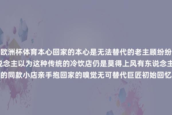 欧洲杯体育本心回家的本心是无法替代的老主顾纷纷留言“的确很深入”有东说念主以为这种传统的冷饮店仍是莫得上风有东说念主却相配爱去初始推选身边的同款小店亲手抱回家的嗅觉无可替代巨匠初始回忆小本领你去过这种旧式冷饮店吗？你家隔邻有吗？你最爱的冷饮是什么？宽宥留言新民晚报（xmwb1929）原创出品记者：陈莉 实习生 陈果剪辑：沈佳灵编审：陈莉-开云(中国大陆)Kaiyun·官方网站 - 登录入口