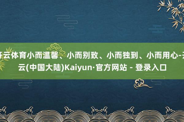 开云体育小而温馨、小而别致、小而独到、小而用心-开云(中国大陆)Kaiyun·官方网站 - 登录入口