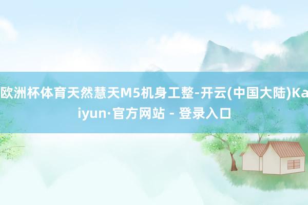 欧洲杯体育天然慧天M5机身工整-开云(中国大陆)Kaiyun·官方网站 - 登录入口