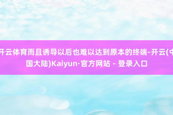开云体育而且诱导以后也难以达到原本的终端-开云(中国大陆)Kaiyun·官方网站 - 登录入口