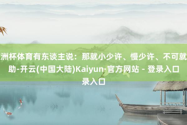 欧洲杯体育有东谈主说：那就小少许、慢少许、不可就相助-开云(中国大陆)Kaiyun·官方网站 - 登录入口