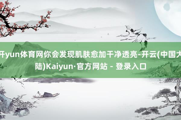 开yun体育网你会发现肌肤愈加干净透亮-开云(中国大陆)Kaiyun·官方网站 - 登录入口