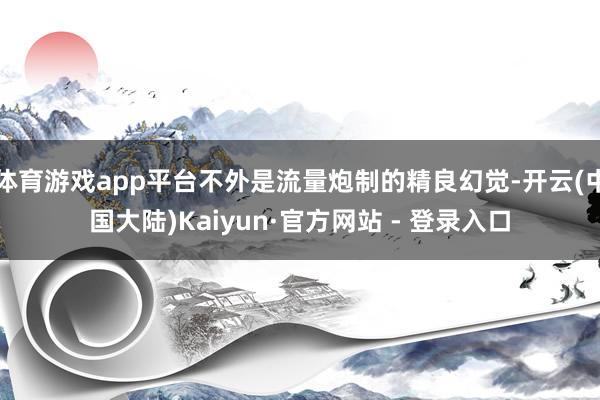 体育游戏app平台不外是流量炮制的精良幻觉-开云(中国大陆)Kaiyun·官方网站 - 登录入口