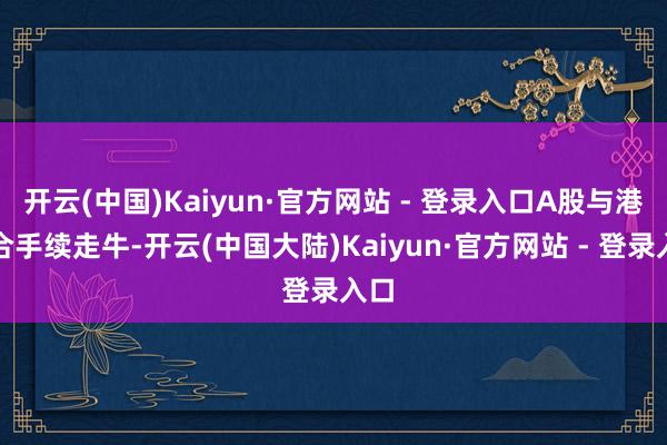 开云(中国)Kaiyun·官方网站 - 登录入口A股与港股合手续走牛-开云(中国大陆)Kaiyun·官方网站 - 登录入口