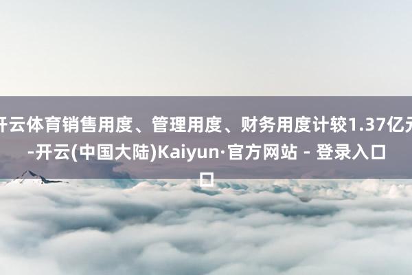 开云体育销售用度、管理用度、财务用度计较1.37亿元-开云(中国大陆)Kaiyun·官方网站 - 登录入口