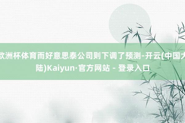 欧洲杯体育而好意思泰公司则下调了预测-开云(中国大陆)Kaiyun·官方网站 - 登录入口