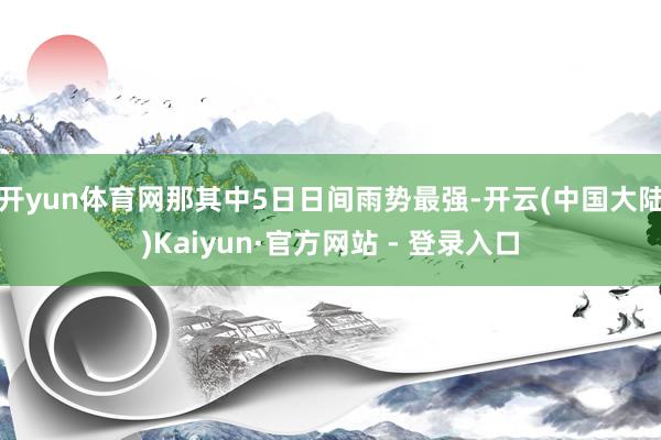 开yun体育网那其中5日日间雨势最强-开云(中国大陆)Kaiyun·官方网站 - 登录入口