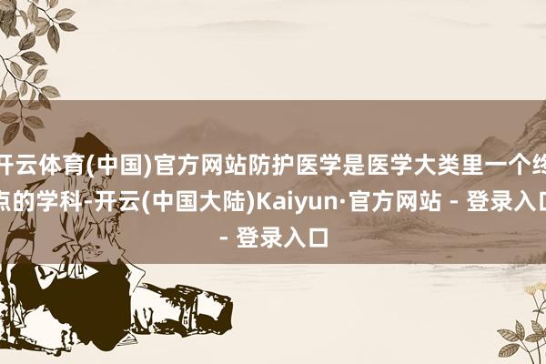 开云体育(中国)官方网站防护医学是医学大类里一个终点的学科-开云(中国大陆)Kaiyun·官方网站 - 登录入口