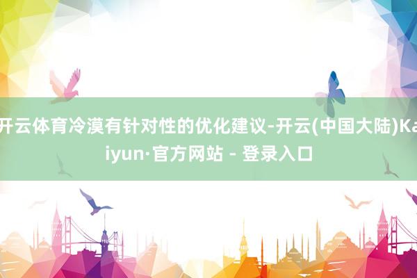 开云体育冷漠有针对性的优化建议-开云(中国大陆)Kaiyun·官方网站 - 登录入口