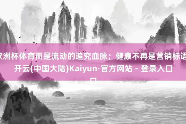 欧洲杯体育而是流动的追究血脉；健康不再是营销标语-开云(中国大陆)Kaiyun·官方网站 - 登录入口
