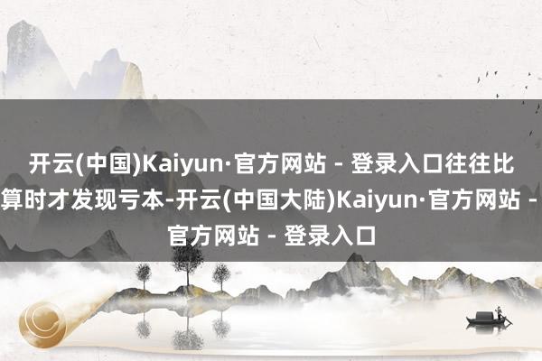 开云(中国)Kaiyun·官方网站 - 登录入口往往比及完竣结算时才发现亏本-开云(中国大陆)Kaiyun·官方网站 - 登录入口