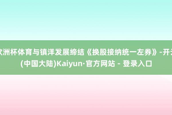 欧洲杯体育与镇洋发展缔结《换股接纳统一左券》-开云(中国大陆)Kaiyun·官方网站 - 登录入口