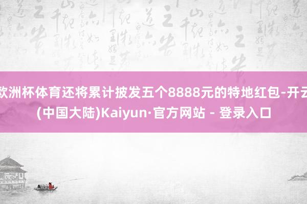 欧洲杯体育还将累计披发五个8888元的特地红包-开云(中国大陆)Kaiyun·官方网站 - 登录入口