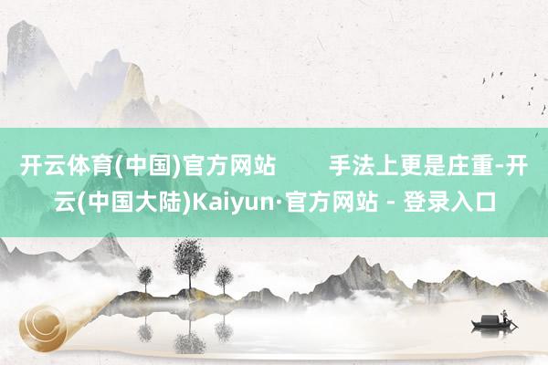 开云体育(中国)官方网站        手法上更是庄重-开云(中国大陆)Kaiyun·官方网站 - 登录入口