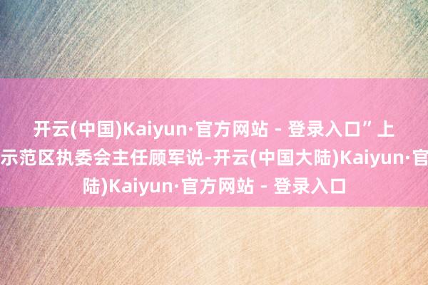 开云(中国)Kaiyun·官方网站 - 登录入口”上海市发改委主任、示范区执委会主任顾军说-开云(中国大陆)Kaiyun·官方网站 - 登录入口