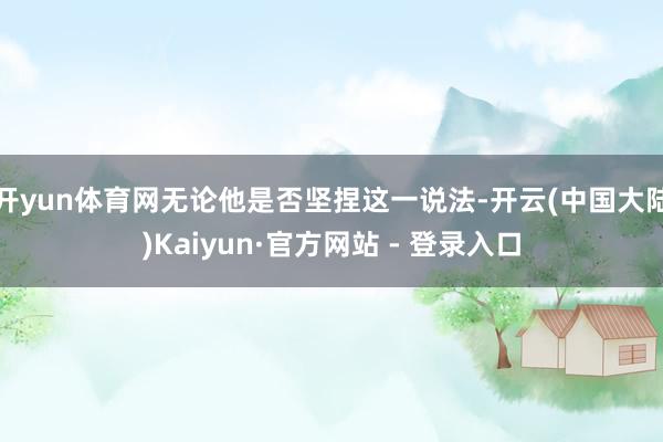 开yun体育网无论他是否坚捏这一说法-开云(中国大陆)Kaiyun·官方网站 - 登录入口