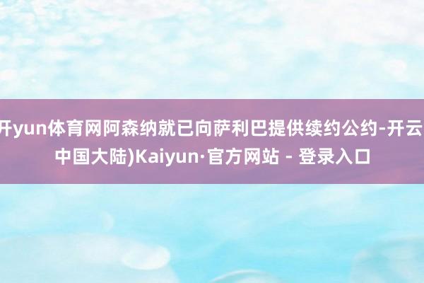 开yun体育网阿森纳就已向萨利巴提供续约公约-开云(中国大陆)Kaiyun·官方网站 - 登录入口