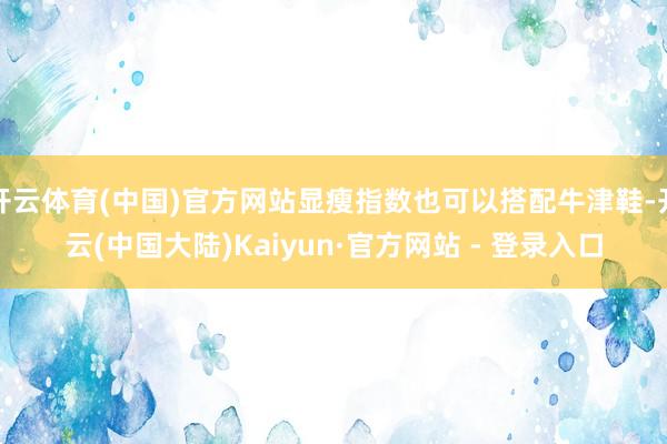 开云体育(中国)官方网站显瘦指数也可以搭配牛津鞋-开云(中国大陆)Kaiyun·官方网站 - 登录入口