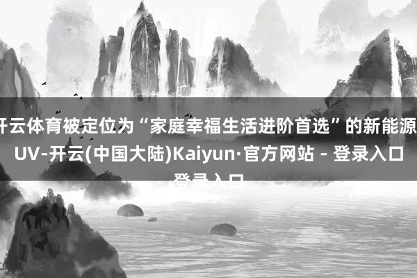 开云体育被定位为“家庭幸福生活进阶首选”的新能源SUV-开云(中国大陆)Kaiyun·官方网站 - 登录入口