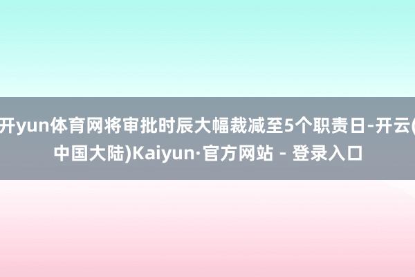 开yun体育网将审批时辰大幅裁减至5个职责日-开云(中国大陆)Kaiyun·官方网站 - 登录入口