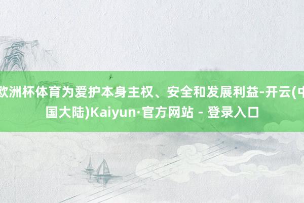 欧洲杯体育为爱护本身主权、安全和发展利益-开云(中国大陆)Kaiyun·官方网站 - 登录入口