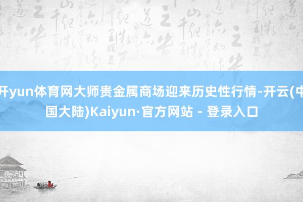 开yun体育网大师贵金属商场迎来历史性行情-开云(中国大陆)Kaiyun·官方网站 - 登录入口
